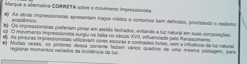 Marque a alternativa CORRETA sobre o movimento Impressionista.
a) As obras impressionistas apresentam traços nítidos e contomos bem definidos, priorizando o realismo
acadêmico.
b) Os impressionistas preferiam pintar em ateliês fechados, evitando a luz natural em suas composições.
c) O movimento Impressionista surgiu na Itália no século XVII, influenciado pelo Renascimento.
d) As pinturas impressionistas utilizavam cores escuras e contrastes fortes, sem a influência da luz natural.
e) Muitas vezes, os pintores dessa corrente faziam vários quadros de uma mesma paísagem, para
registrar momentos variados da incidência da luz.