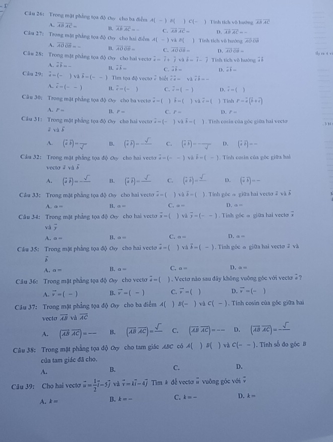 Trong mật phẳng toadJ Oxy cho ba điễm A(-) N( ) C(- ) Tính tích vô hướng vector ABoverline AC
A. overline ABoverline AC= B. vector ABvector AC=- C. overline ABoverline AC= D. overline ABoverline AC=-
Câu 27: Trong mặt phẳng tọa độ Oy cho hai điểm A(-) và B( ) Tính tích vô hướng overline AOoverline OB
A. overline AOoverline OB=- B. overline AOoverline OB= C. overline AOoverline OB= D. overline AOoverline OB= My ra t vi
Câu 28: Trong mặt phẳng tọa độ Oxy cho hai vecto vector a=vector i+hat jvDelta vector b=vector i-hat j Tính tích vô hướng overline avector b
A. overline aoverline b=- B. overline aoverline b= C. vector avector b= D. vector avector b=
Câu 29: overline d= . và vector b=(--) Tim tọa độ vecto 2 biết vector Ca=beginarrayr sim △ vector coverline b=-
A. vector c=(--) B. overline c=(-) C. vector c=(-) D. i-()
Câu 30: Trong mật phẳng tọa độ Øy cho ba vecto vector u= vector F=()vdvector c= )Tính P=vector a(vector b+vector c)
A. P= B. P= C. P= D. P=
Câu 31: Trong mặt phẳng tọa độ ơy cho hai vecto hat a=(-) vddelta -(). Tính cosin của góc giữa hai vecto
. 3 b
2vdoverline s
A. ( vector aoverline b)=frac sqrt() B. (vector aoverline b)=_ sqrt() C. (aoverline b)=-frac sqrt() D. (vector avector b)=-
Câu 32: Trong mặt phẳng tọa độ ơy cho hai vecto vector a=(--) và vector b=(-). Tính cosin của gốc giữa hai
vecto vector avector b
A. (vector aoverline b)=-frac sqrt() B. (vector aoverline b)=frac sqrt() C. (vector avector b)=frac sqrt() D. (vector aoverline b)=-
Câu 33: Trong mặt phẳng tọa độ ơy cho hai vecto vector a=( ) vdvector b=( ) Tính góc o giữa hai vectơ ā và vector b
A. a= B. a= C. alpha = D. a=
Câu 34: Trong mặt phẳng tọa độ ơxy cho hai vecto overline x=() và overline y=(--). Tính góc α giữa hai vecto overline x
và vector y
A. a= B. a= C. a= D. a=
Cầu 35: Trong một phẳng tọa độ Oy cho hai vecto vector a=( và vector b=(-). Tính góc α giữa hai vectơ ā và
overline b
A. a= B. a= C. a= D. a=
Câu 36: Trong mặt phẳng tọa độ Oxy cho vectơ overline a= □° ) . Vectơ nào sau đây không vuông góc với vectơ  ?
A. vector v=(-) B. vector v=(-) C. vector v=( D. vector v=(-)
Câu 37: Trong mặt phẳng tọa độ ây cho ba điểm 4( B(-) và c(-). Tính cosin của góc giữa hai
vecto overline AB và overline AC
A. (vector ABvector AC)=frac  B. (overline ABoverline AC)=frac sqrt() C. (overline ABoverline AC)=--- D. (overline ABoverline AC)=-frac sqrt()
Câu 38: Trong mặt phẳng tọa độ Oy cho tam giác ABC có A( )B() và c(--). Tính số đo góc B
của tam giác đã cho.
A.
B.
C.
D.
Câu 39: Cho hai vecto vector u= 1/2 vector i-5vector j và vector v=kvector i-4vector j r in m ê để vectơ # vuông góc với v
A. k= B. k=- C. k=- D. k=