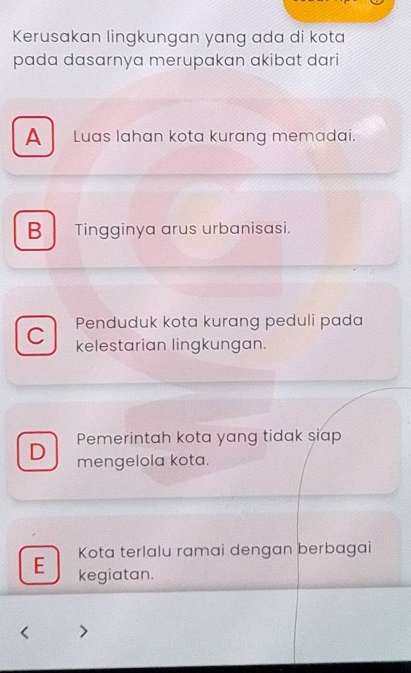 Kerusakan lingkungan yang ada di kota
pada dasarnya merupakan akibat dari
A Luas lahan kota kurang memadai.
B Tingginya arus urbanisasi.
C Penduduk kota kurang peduli pada
kelestarian lingkungan.
Pemerintah kota yang tidak siap
D mengelola kota.
Kota terlalu ramai dengan berbagai
E kegiatan.
>