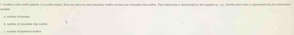 A bakery sells muffin baskets. In a muffin basket, there are twice as many blueberry muffins as there are chocolate chip muffins. This relationship is represented by the equation b=2c Identify which item is represented by the dependent
variable
a. number of baskets
b. number of chocolate chip muffins
c. number of blueberry muffins