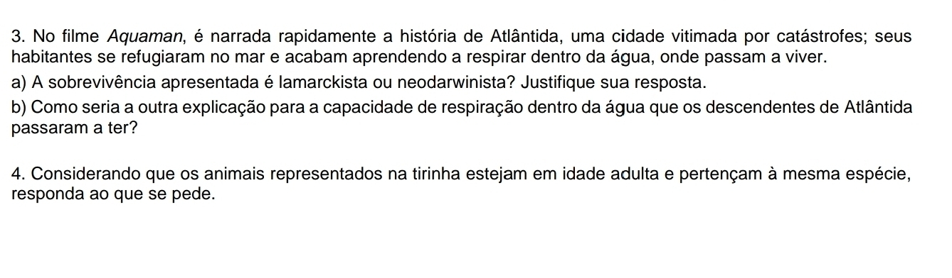 No filme Aquaman, é narrada rapidamente a história de Atlântida, uma cidade vitimada por catástrofes; seus 
habitantes se refugiaram no mar e acabam aprendendo a respirar dentro da água, onde passam a viver. 
a) A sobrevivência apresentada é lamarckista ou neodarwinista? Justifique sua resposta. 
b) Como seria a outra explicação para a capacidade de respiração dentro da água que os descendentes de Atlântida 
passaram a ter? 
4. Considerando que os animais representados na tirinha estejam em idade adulta e pertençam à mesma espécie, 
responda ao que se pede.