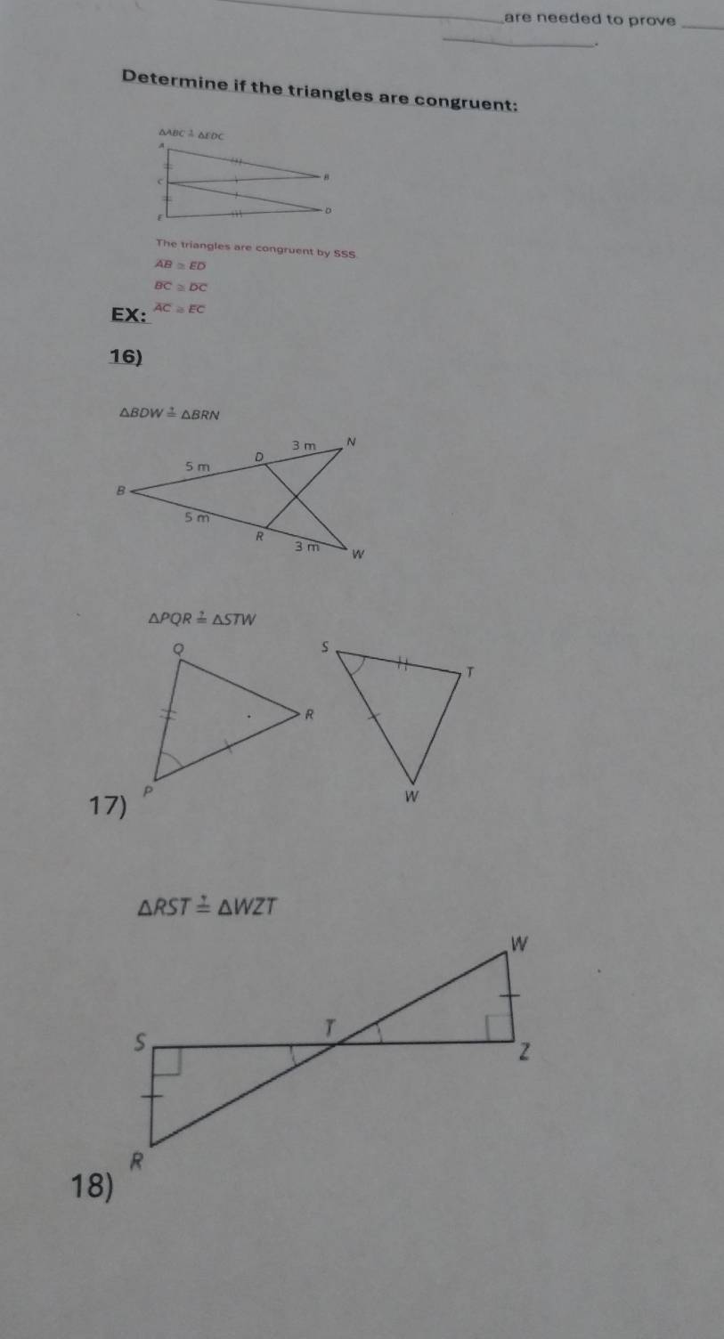 are needed to prove_ 
_ 
. 
Determine if the triangles are congruent:
△ABC♂△EDC
The triangles are congruent by SSS
overline AB≌ overline ED
overline BC≌ overline DC
EX: overline AC≌ overline EC
16)
△ BDW≌ △ BRN
△ PQR≌ △ STW
17)
△ RST≌ △ WZT
18)