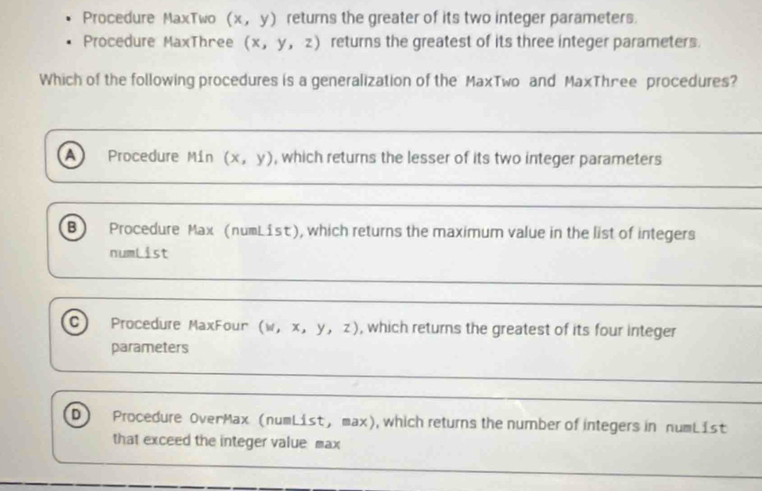 Procedure MaxTwo (x,y) returns the greater of its two integer parameters.
Procedure MaxThree (x,y,z) returns the greatest of its three integer parameters.
Which of the following procedures is a generalization of the MaxTwo and MaxThree procedures?
A Procedure Mín (x,y) , which returns the lesser of its two integer parameters
B) Procedure Max (numList), which returns the maximum value in the list of integers
numList
C Procedure MaxFour (w, x, y, z) , which returns the greatest of its four integer
parameters
D Procedure OverMax (numList, max), which returns the number of integers in numList
that exceed the integer value max