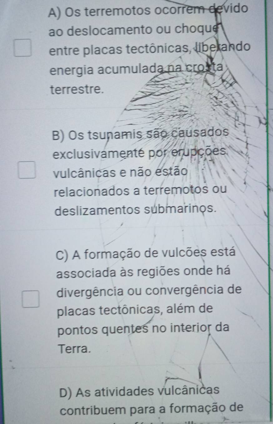 A) Os terremotos ocorrem devido
ao deslocamento ou choque
entre placas tectônicas, liberando
energia acumulada na crosta
terrestre.
B) Os tsunamis são causados
exclusivamenté por erupções
vulcânicas e não estão
relacionados a terremotos ou
deslizamentos submarinos.
C) A formação de vulcões está
associada às regiões onde há
divergência ou convergência de
placas tectônicas, além de
pontos quentes no interior da
Terra.
D) As atividades vulcânicas
contribuem para a formação de