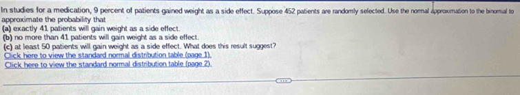 In studies for a medication, 9 percent of patients gained weight as a side effect. Suppose 452 patients are randomly selected. Use the normal approximation to the binomial to 
approximate the probability that 
(a) exactly 41 patients will gain weight as a side effect. 
(b) no more than 41 patients will gain weight as a side effect. 
(c) at least 50 patients will gain weight as a side effect. What does this result suggest? 
Click here to view the standard normal distribution table (page 1). 
Click here to view the standard normal distribution table (page 2).