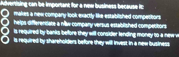 Advertising can be important for a new business because it:
makes a new company look exactly like established competitors 
8 helps differentiate a new company versus established competitors 
o is required by banks before they will consider lending money to a new w
is required by shareholders before they will invest in a new business