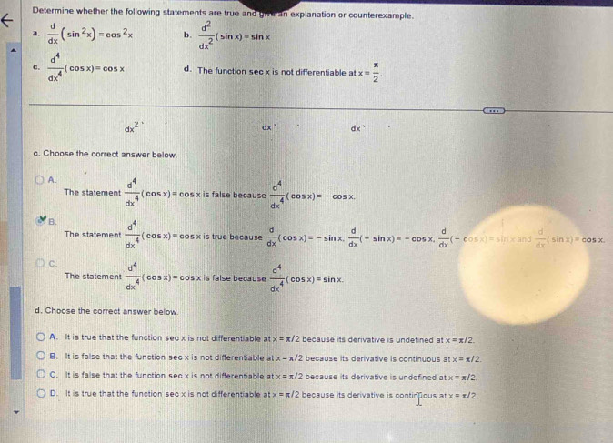 Determine whether the following statements are true and give an explanation or counterexample.
a.  d/dx (sin^2x)=cos^2x b.  d^2/dx^2 (sin x)=sin x
c.  d^4/dx^4 (cos x)=cos x d. The function sec x is not differentiable at x= π /2 .
dx^2
dx dx°
c. Choose the correct answer below.
A.  d^4/dx^4 (cos x)=cos x is false because  d^4/dx^4 (cos x)=-cos x.
The statement
B.  d^4/dx^4 (cos x)=cos x is true because  d/dx (cos x)=-sin x, d/dx (-sin x)=-cos x, d/dx (-cos x)=sin xand
The statement
C.  d^4/dx^4 (cos x)=cos xis false because  d^4/dx^4 (cos x)=sin x.
The statement
d. Choose the correct answer below.
A. It is true that the function seox is not differentiable at x=π /2 because its derivative is undefined at x=x/2
B. It is false that the function seo x is not differentiable at x=π /2 because its derivative is continuous at x=π /2.
C. It is false that the function sec x is not differentiable at x=π /2 because its derivative is undefined at x=π /2.
D. It is true that the function secx is not differentiable atx=π /2 because its derivative is continous at x=π /2