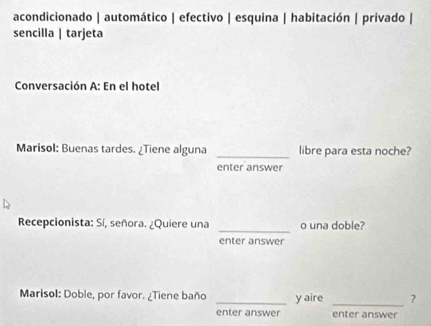 acondicionado | automático | efectivo | esquina | habitación | privado | 
sencilla | tarjeta 
Conversación A: En el hotel 
Marisol: Buenas tardes. ¿Tiene alguna _libre para esta noche? 
enter answer 
_ 
Recepcionista: Sí, señora. ¿Quiere una o una doble? 
enter answer 
Marisol: Doble, por favor. ¿Tiene baño _y aire_ 
enter answer enter answer