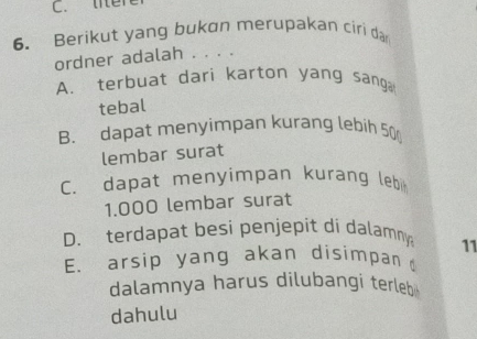 litere
6. Berikut yang bukon merupakan ciri dar
ordner adalah . . . .
A. terbuat dari karton yang sang
tebal
B. dapat menyimpan kurang lebih 50
lembar surat
C. dapat menyimpan kurang lebi
1.000 lembar surat
D. terdapat besi penjepit di dalamny 11
E. arsip yang akan disimpan d
dalamnya harus dilubangi terleb
dahulu