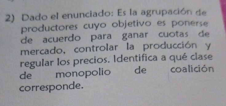 Dado el enunciado: Es la agrupación de 
productores cuyo objetivo es ponerse 
de acuerdo para ganar cuotas de 
mercado, controlar la producción y 
regular los precios. Identifica a qué clase 
de monopolio ( de _ coalición 
corresponde.