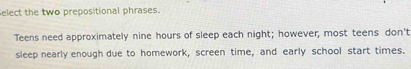 Select the two prepositional phrases. 
Teens need approximately nine hours of sleep each night; however, most teens don't 
sleep nearly enough due to homework, screen time, and early school start times.