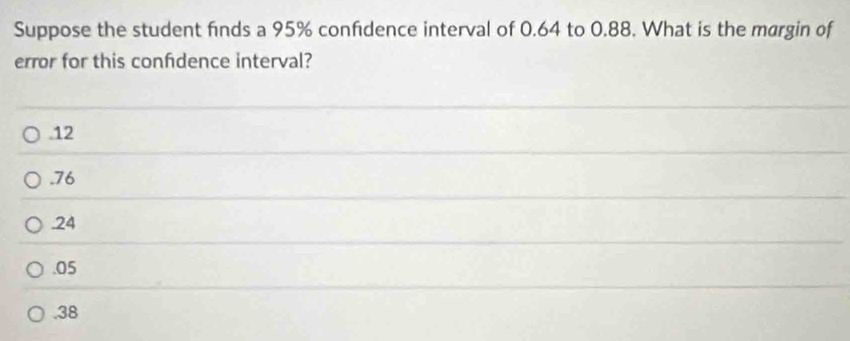 Suppose the student finds a 95% confidence interval of 0.64 to 0.88. What is the margin of
error for this confdence interval?. 12 . 76 . 24 . 05 . 38