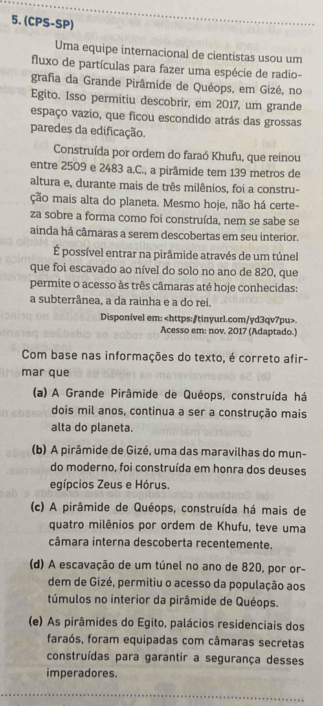 (CPS-SP)
Uma equipe internacional de cientistas usou um
fluxo de partículas para fazer uma espécie de radio-
grafia da Grande Pirâmide de Quéops, em Gizé, no
Egito. Isso permitiu descobrir, em 2017, um grande
espaço vazio, que ficou escondido atrás das grossas
paredes da edificação.
Construída por ordem do faraó Khufu, que reinou
entre 2509 e 2483 a.C., a pirâmide tem 139 metros de
altura e, durante mais de três milênios, foi a constru-
ção mais alta do planeta. Mesmo hoje, não há certe-
za sobre a forma como foi construída, nem se sabe se
ainda há câmaras a serem descobertas em seu interior.
É possível entrar na pirâmide através de um túnel
que foi escavado ao nível do solo no ano de 820, que
permite o acesso às três câmaras até hoje conhecidas:
a subterrânea, a da rainha e a do rei.
Disponível em:.
Acesso em: nov. 2017 (Adaptado.)
Com base nas informações do texto, é correto afir-
mar que
(a) A Grande Pirâmide de Quéops, construída há
dois mil anos, continua a ser a construção mais
alta do planeta.
(b) A pirâmide de Gizé, uma das maravilhas do mun-
do moderno, foi construída em honra dos deuses
egípcios Zeus e Hórus.
(c) A pirâmide de Quéops, construída há mais de
quatro milênios por ordem de Khufu, teve uma
câmara interna descoberta recentemente.
(d) A escavação de um túnel no ano de 820, por or-
dem de Gizé, permitiu o acesso da população aos
túmulos no interior da pirâmide de Quéops.
(e) As pirâmides do Egito, palácios residenciais dos
faraós, foram equipadas com câmaras secretas
construídas para garantir a segurança desses
imperadores.