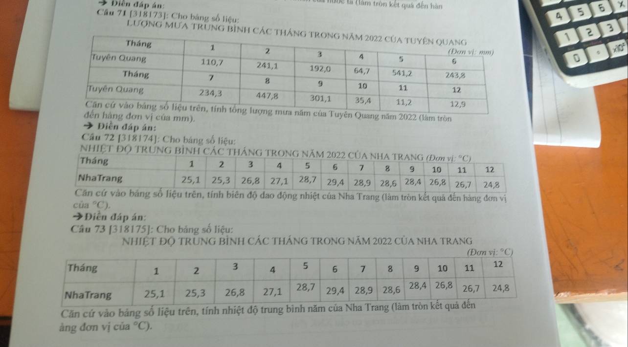 Điền đáp án: 
1992 là (làm tròn kết quả đến hàn 5 6
4
Câu 71 [318173]: Cho bảng số liệu:  2 3
LượNG MƯA TrunG bình Các t 。 x 
0 
ủa Tuyên Quang năm 2022 (làm tròn 
đến hàng đơn vị của mm). 
Điền đáp án: 
Câu 72 [318174]: Cho bảng số liệu: 
NHIỆT ĐO 
g nhiệt của Nha Trang (làm tròn kết quả đến hàng đơn vị 
của °C). 
3 Diền đáp án: 
Câu 73 [318175]: Cho bảng số liệu: 
NhIỆT ĐỌ TRUNG BÌNH CÁC THÁNG TRONG NăM 2022 CủA NHA TRANG 
Căn cứ vào bảng số liệu trên, tính nhiệt độ trung bình năm của Nha Tran 
àng đơn vị của °C).