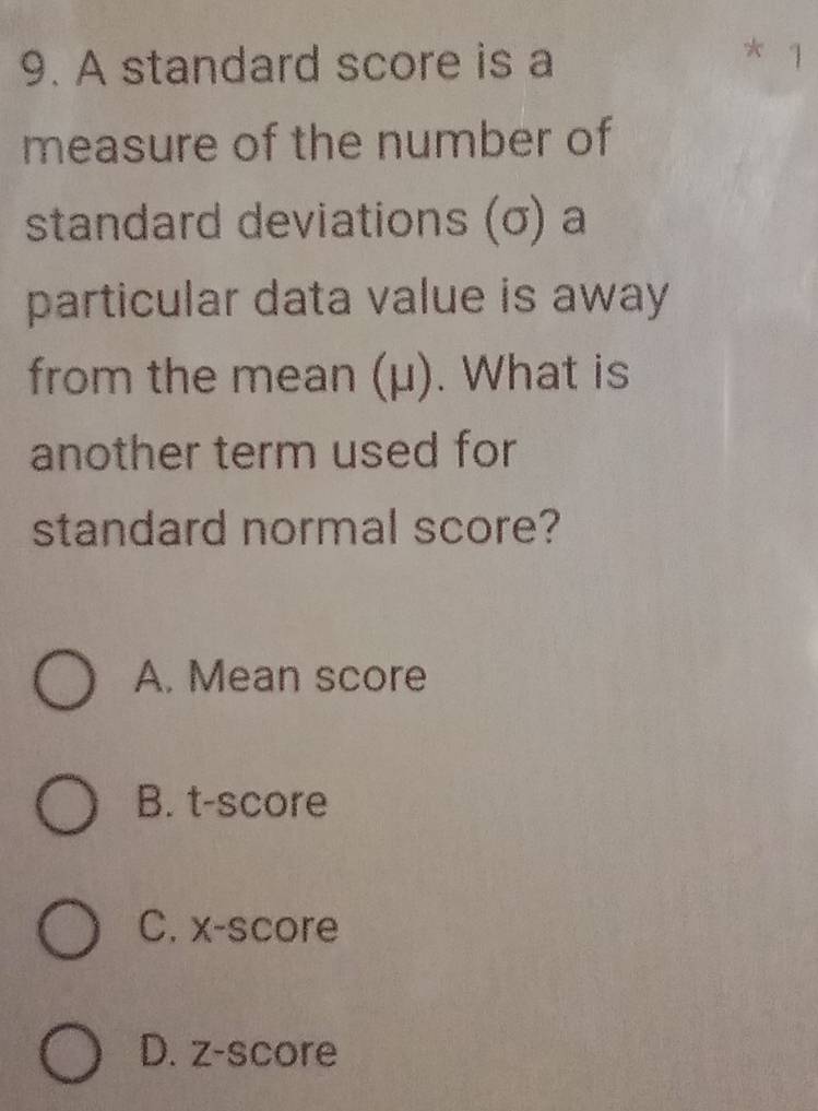 A standard score is a 1
measure of the number of
standard deviations (σ) a
particular data value is away
from the mean (μ). What is
another term used for
standard normal score?
A. Mean score
B. t-score
C. x -score
D. z-score