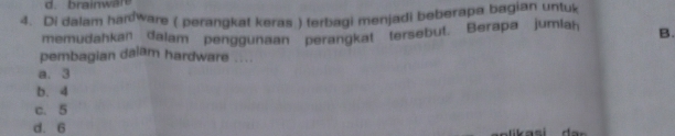 Di dalam hanware ( perangkat keras ) terbagi menjadi beberapa bagian untuk
memudahkan dalam penggunaan perangkat tersebut. Berapa jumlah B.
pembagian dalam hardware ....
a. 3
b. 4
c. 5
d. 6