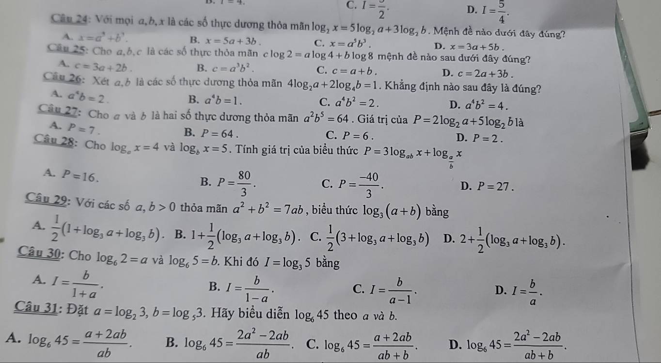 C. I=frac 2. D. I= 5/4 .
Câu 24: Với mọi a,b, x là các số thực dương thỏa mãn log _2x=5log _2a+3log _2b 6. Mệnh đề nào dưới đây đúng?
A. x=a^3+b^3.
B. x=5a+3b.
C. x=a^5b^3.
D. x=3a+5b.
Câu 25: Cho a,b,c là các số thực thỏa mãn c clog 2=alog 4+b log 8 mệnh đề nào sau dưới đây đúng?
A. c=3a+2b. B. c=a^3b^2. C. c=a+b. D. c=2a+3b.
Câu 26: Xét a,b là các số thực dương thỏa mãn 4log _2a+2log _4b=1. Khẳng định nào sau đây là đúng?
A. a^4b=2.
B. a^4b=1. C. a^4b^2=2. D. a^4b^2=4.
Câu 27: Cho đ và b là hai số thực dương thỏa mãn a^2b^5=64. Giá trị của P=2log _2a+5log _2bla
A. P=7.
B. P=64. C. P=6. D. P=2.
Câu 28: Cho log _ox=4 và log _bx=5. Tính giá trị của biểu thức P=3log _abx+log _ a/b x
A. P=16.
B. P= 80/3 . P= (-40)/3 .
C.
D. P=27.
Câu 29: Với các số a,b>0 thỏa mãn a^2+b^2=7ab , biểu thức log _3(a+b) bằng
A.  1/2 (1+log _3a+log _3b). B. 1+ 1/2 (log _3a+log _3b). C.  1/2 (3+log _3a+log _3b) D. 2+ 1/2 (log _3a+log _3b).
Câu 30: Cho log _62=a và log _65=b. Khi đó I=log _35 bằng
A. I= b/1+a .
B. I= b/1-a . I= b/a-1 . I= b/a .
C.
D.
Câu 31: Đặt a=log _23,b=log _53.  Hãy biểu diễn log _645 theo a và b.
A. log _645= (a+2ab)/ab . B. log _645= (2a^2-2ab)/ab . C. log _645= (a+2ab)/ab+b . D. log _645= (2a^2-2ab)/ab+b .