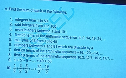 Find the sum of each of the following. 
1. integers from 1 to 50
2. odd integers from 1 to 100
3. even inlegers between 1 and 101
4. first 25 terms of the arithmetic sequence 4, 9, 14, 19, 24, ... 
5. multiples of 3 from 15 to 45
6. numbers between 1 and 81 which are divisible by 4
7. first 20 terms of the arithmetic sequence -16, -20, -24, ... 
8. first 10 terms of the anthmetic sequence 10.2, 12.7, 15.2, 17.7, ... 
9. 1+5+9+_ +49+53
10.  1/2 + 3/2 + 5/2 +·s + 17/2 + 19/2 