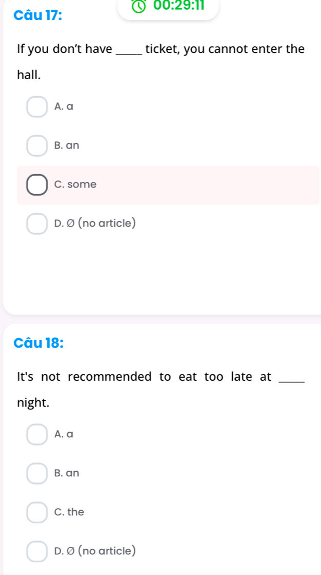 00:29:11 
Câu 17:
If you don't have _ticket, you cannot enter the
hall.
A. a
B. an
C. some
D. Ø (no article)
Câu 18:
It's not recommended to eat too late at_
night.
A. a
B. an
C. the
D. Ø (no article)