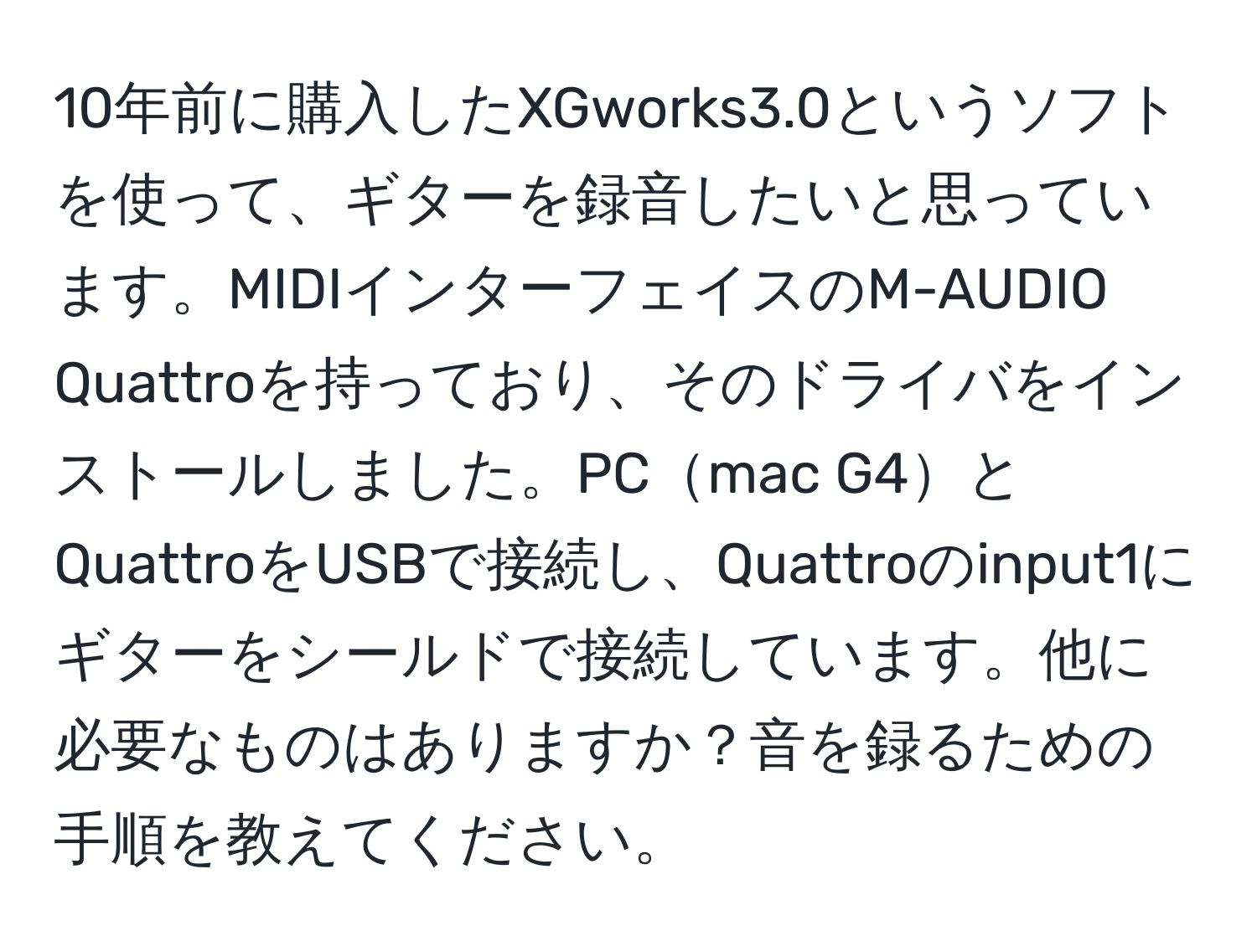 10年前に購入したXGworks3.0というソフトを使って、ギターを録音したいと思っています。MIDIインターフェイスのM-AUDIO Quattroを持っており、そのドライバをインストールしました。PCmac G4とQuattroをUSBで接続し、Quattroのinput1にギターをシールドで接続しています。他に必要なものはありますか？音を録るための手順を教えてください。