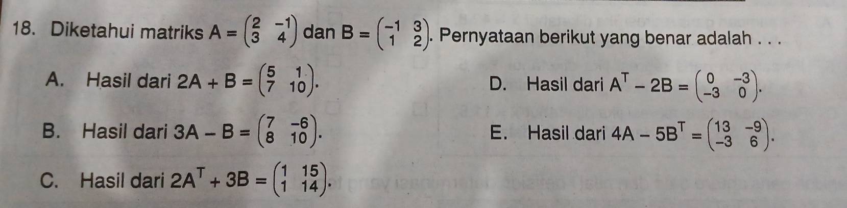 Diketahui matriks A=beginpmatrix 2&-1 3&4endpmatrix dan B=beginpmatrix -1&3 1&2endpmatrix. Pernyataan berikut yang benar adalah . . .
A. Hasil dari 2A+B=beginpmatrix 5&1 7&10endpmatrix. D. Hasil dari A^T-2B=beginpmatrix 0&-3 -3&0endpmatrix.
B. Hasil dari 3A-B=beginpmatrix 7&-6 8&10endpmatrix. E. Hasil dari 4A-5B^T=beginpmatrix 13&-9 -3&6endpmatrix.
C. Hasil dari 2A^T+3B=beginpmatrix 1&15 1&14endpmatrix.