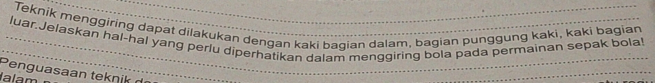 Teknik menggiring dapat dilakukan dengan kaki bagian dalam, bagian punggung kaki, kaki bagian 
luar.Jelaskan hal-hal yang perlu diperhatikan dalam menggiring bola pada permainan sepak bola! 
Peng uasaan tek n ik 
lalam