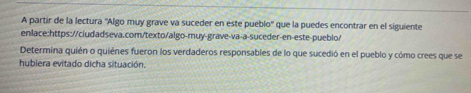 A partir de la lectura ''Algo muy grave va suceder en este pueblo'' que la puedes encontrar en el siguiente 
enlace:https://ciudadseva.com/texto/algo-muy-grave-va-a-suceder-en-este-pueblo/ 
Determina quién o quiénes fueron los verdaderos responsables de lo que sucedió en el pueblo y cómo crees que se 
hubiera evitado dicha situación.