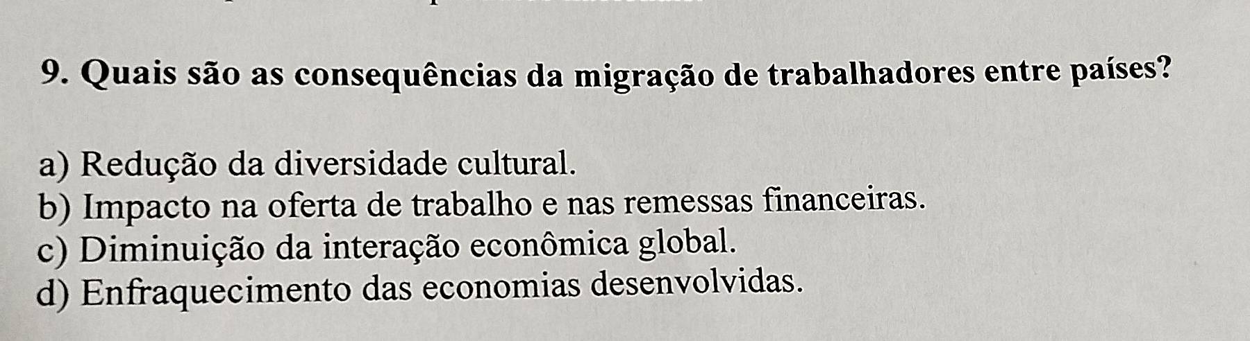 Quais são as consequências da migração de trabalhadores entre países?
a) Redução da diversidade cultural.
b) Impacto na oferta de trabalho e nas remessas financeiras.
c) Diminuição da interação econômica global.
d) Enfraquecimento das economias desenvolvidas.