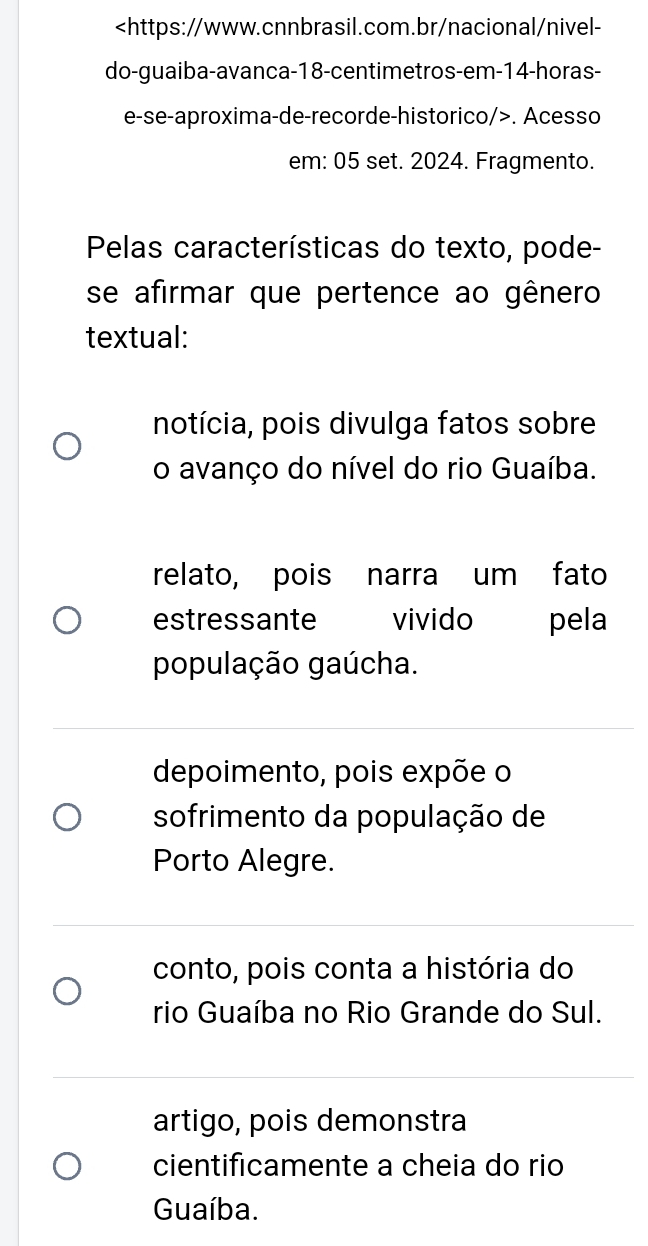 14 -horas-
e-se-aproxima-de-recorde-historico/>. Acesso
em: 05 set. 2024. Fragmento.
Pelas características do texto, pode-
se afirmar que pertence ao gênero
textual:
notícia, pois divulga fatos sobre
o avanço do nível do rio Guaíba.
relato, pois narra um fato
estressante vivido pela
população gaúcha.
depoimento, pois expõe o
sofrimento da população de
Porto Alegre.
conto, pois conta a história do
rio Guaíba no Rio Grande do Sul.
artigo, pois demonstra
cientificamente a cheia do rio
Guaíba.