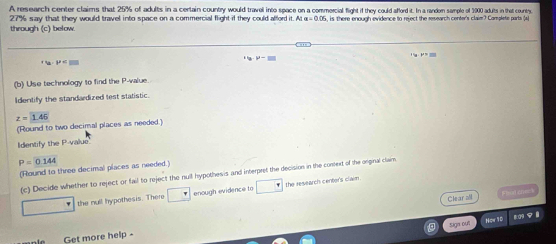 A research center claims that 25% of adults in a certain country would travel into space on a commercial flight if they could afford it. In a random sample of 1000 adults in that country,
27% say that they would travel into space on a commercial flight if they could afford it. At alpha =0.06 , is there enough evidence to reject the research center's claim? Complete parts (a) 
through (c) below.
''a· P'-
∵ a-P
(b) Use technology to find the P -value. 
Identify the standardized test statistic.
z=1.46
(Round to two decimal places as needed.) 
Identify the P -value
P=0.144
(Round to three decimal places as needed.) 
(c) Decide whether to reject or fail to reject the null hypothesis and interpret the decision in the context of the original claim. 
the null hypothesis. There enough evidence to the research center's claim. 
Clear all Fhat chenk 
Nov 10 8:09 
Sign out 
Get more help ^