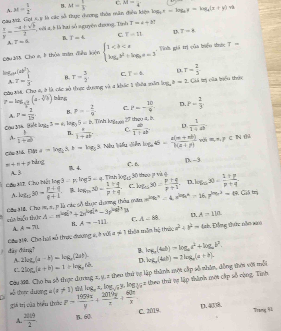 A. M= 1/2 . B. M= 1/3 . C. M=frac 4·
Cầu 312. Gọi x,y là các số thực dương thỏa mãn điều kiện log _9x=log _6y=log _4(x+y) và
 x/y = (-a+sqrt(b))/2 , , với a, b là hai số nguyên dương. Tĩnh T=a+b ?
C. T=11. D. T=8.
A. T=6. B. T=4.
Câu 313. Cho a, b thỏa mãn điều kiện beginarrayl 1. Tính giá trị của biểu thức T=
log _ab^4(ab^2).
A. T= 1/3 . B. T= 3/2 . C. T=6. D. T= 2/3 .
Câu 314. Cho a, b là các số thực dương và a khác 1 thỏa mãn log _ab=2.. Giá trị của biểu thức
P=log _ sqrt(a)/b (a· sqrt[3](b)) bằng
A. P= 2/15 . B. P=- 2/9 . C. P=- 10/9 . D. P= 2/3 .
Câu 315. Biết log _23=a,log _35=b. Tính log _100027 theo a, b.
A.  b/1+ab . B.  a/1+ab . C.  ab/1+ab . D.  1/1+ab .
Câu 316. Đặt a=log _23,b=log _53. Nếu biểu diễn log _645= (a(m+nb))/b(a+p)  với m,n,p∈ N
thì
m+n+p bằng
B. 4. C. 6. D. -3.
A. 3.
Câu 317. Cho biết log 3=p;log 5=q. Tính log _1530 theo p và q.
A. log _1530= (p+q)/q+1 . B. log _1530= (1+q)/p+q . C. log _1530= (p+q)/p+1 . D. log _1530= (1+p)/p+q .
Câu 318. Cho m, n, p là các số thực dương thỏa mãn m^(log _2)5=4,n^(log _4)6=16,p^(log _7)3=49. Giá trị
của biểu thức A=m^((log _2)^25)+2n^((log _4)^26)-3p^((log _7)^23)1a
A. A=70. B. A=-111. C. A=88. D. A=110.
Câu 319. Cho hai số thực dương a, b với a!= 1 thỏa mãn hệ thức a^2+b^2=4ab. Đẳng thức nào sau
đây đúng? B. log _a(4ab)=log _aa^2+log _ab^2.
A. 2log _a(a-b)=log _a(2ab). log _a(4ab)=2log _a(a+b).
D.
C. 2log _a(a+b)=1+log _a6b.
Câu 320. Cho ba số thực dương x, y, z theo thứ tự lập thành một cấp số nhân, đồng thời với mỗi
số thực dương a(a!= 1) thì log _ax,log _sqrt(a)y,log _sqrt[3](a)z theo thứ tự lập thành một cấp số cộng. Tính
C
giá trị của biểu thức P= 1959x/y + 2019y/z + 60z/x . D. 4038.
A.  2019/2 . B. 60. C. 2019. Trang 91