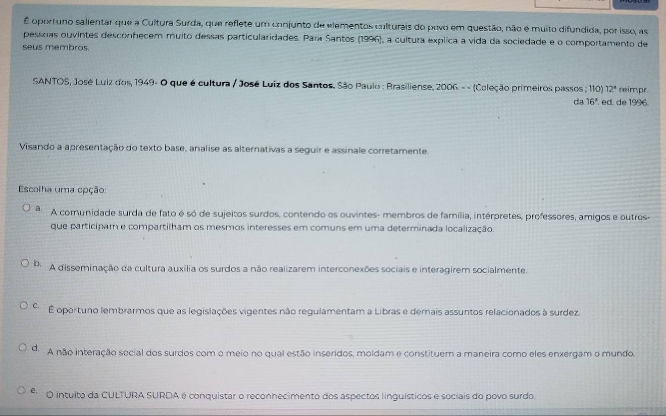 É oportuno salientar que a Cultura Surda, que reflete um conjunto de elementos culturais do povo em questão, não é muito difundida, por isso, as
pessoas ouvintes desconhecem muito dessas particularidades. Para Santos (1996), a cultura explica a vida da sociedade e o comportamento de
seus membros.
SANTOS, José Luiz dos, 1949- O que é cultura / José Luiz dos Santos. São Paulo : Brasiliense, 2006. - - (Coleção primeiros passos ; 110) 12^a reimpr
da 16^a ed. de 1996.
Visando a apresentação do texto base, analise as alternativas a seguir e assinale corretamente.
Escolha uma opção:
a. A comunidade surda de fato é só de sujeitos surdos, contendo os ouvintes- membros de família, intérpretes, professores, amigos e outros-
que participam e compartilham os mesmos interesses em comuns em uma determinada localização.
b A disseminação da cultura auxilia os surdos a não realizarem interconexões sociais e interagirem socialmente.
É oportuno lembrarmos que as legislações vigentes não regulamentam a Libras e demais assuntos relacionados à surdez.
do A não interação social dos surdos com o meio no qual estão inseridos, moldam e constituem a maneira como eles enxergam o mundo,
e O intuito da CULTURA SURDA é conquistar o reconhecimento dos aspectos linguísticos e sociais do povo surdo.