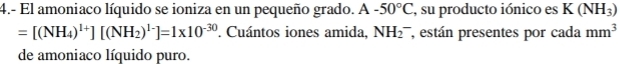 4.- El amoniaco líquido se ioniza en un pequeño grado. △ -50°C , su producto iónico es K(NH_3)
=[(NH_4)^1+][(NH_2)^1-]=1* 10^(-30). Cuántos iones amida, NH_2^(- , están presentes por cada mm^3)
de amoniaco líquido puro.