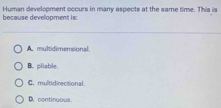 Human development occurs in many aspects at the same time. This is
because development is:
A. multidimensional.
B. pliable.
C. multidirectional.
D. continuous.