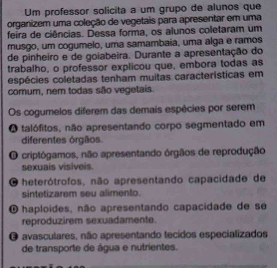 Um professor solicita a um grupo de alunos que
organizem uma coleção de vegetais para apresentar em uma
feira de ciências. Dessa forma, os alunos coletaram um
musgo, um cogumelo, uma samambaia, uma alga e ramos
de pinheiro e de goiabeira. Durante a apresentação do
trabalho, o professor explicou que, embora todas as
espécies coletadas tenham muitas características em
comum, nem todas são vegetais.
Os cogumelos diferem das demais espécies por serem
O talófitos, não apresentando corpo segmentado em
diferentes órgãos.
O criptógamos, não apresentando órgãos de reprodução
sexuais visiveis.
O heterótrofos, não apresentando capacidade de
sintetizarem seu alimento.
O haploídes, não apresentando capacidade de se
reproduzirem sexuadamente.
O avasculares, não apresentando tecidos especializados
de transporte de água e nutrientes.