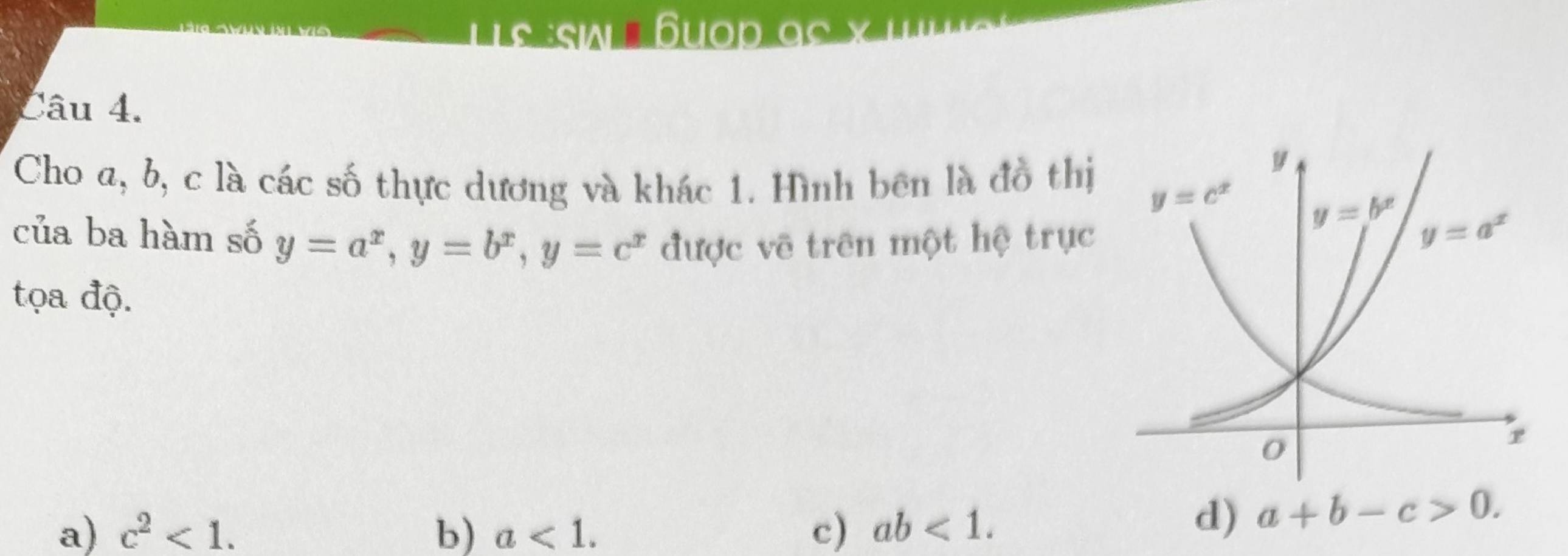 lis Suop ac x
Câu 4.
Cho a, b, c là các số thực dương và khác 1. Hình bên là đồ thị
của ba hàm số y=a^x,y=b^x,y=c^x được vẽ trên một hệ trục
tọa độ.
a) c^2<1. b) a<1. c) ab<1.
d) a+b-c>0.