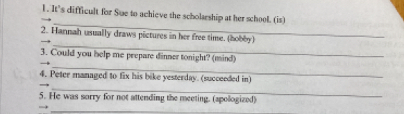 It’s difficult for Sue to achieve the scholarship at her school. (is) 
_ 
_ 
2. Hannah usually draws pictures in her free time. (hobby) 
_ 
3. Could you help me prepare dinner tonight? (mind) 
4. Peter managed to fix his bike yesterday. (succeeded in) 
_ 
5. He was sorry for not attending the meeting. (apologized) 
_