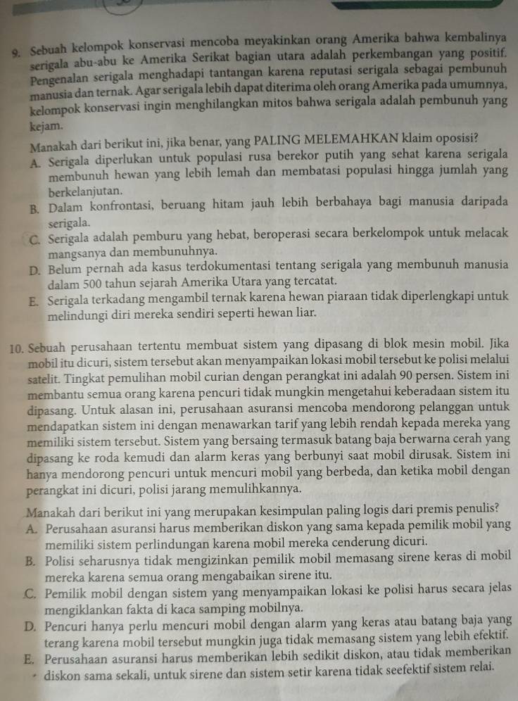 Sebuah kelompok konservasi mencoba meyakinkan orang Amerika bahwa kembalinya
serigala abu-abu ke Amerika Serikat bagian utara adalah perkembangan yang positif,
Pengenalan serigala menghadapi tantangan karena reputasi serigala sebagai pembunuh
manusia dan ternak. Agar serigala lebih dapat diterima oleh orang Amerika pada umumnya,
kelompok konservasi ingin menghilangkan mitos bahwa serigala adalah pembunuh yang
kejam.
Manakah dari berikut ini, jika benar, yang PALING MELEMAHKAN klaim oposisi?
A. Serigala diperlukan untuk populasi rusa berekor putih yang sehat karena serigala
membunuh hewan yang lebih lemah dan membatasi populasi hingga jumlah yang
berkelanjutan.
B. Dalam konfrontasi, beruang hitam jauh lebih berbahaya bagi manusia daripada
serigala.
C. Serigala adalah pemburu yang hebat, beroperasi secara berkelompok untuk melacak
mangsanya dan membunuhnya.
D. Belum pernah ada kasus terdokumentasi tentang serigala yang membunuh manusia
dalam 500 tahun sejarah Amerika Utara yang tercatat.
E. Serigala terkadang mengambil ternak karena hewan piaraan tidak diperlengkapi untuk
melindungi diri mereka sendiri seperti hewan liar.
10. Sebuah perusahaan tertentu membuat sistem yang dipasang di blok mesin mobil. Jika
mobil itu dicuri, sistem tersebut akan menyampaikan lokasi mobil tersebut ke polisi melalui
satelit. Tingkat pemulihan mobil curian dengan perangkat ini adalah 90 persen. Sistem ini
membantu semua orang karena pencuri tidak mungkin mengetahui keberadaan sistem itu
dipasang. Untuk alasan ini, perusahaan asuransi mencoba mendorong pelanggan untuk
mendapatkan sistem ini dengan menawarkan tarif yang lebih rendah kepada mereka yang
memiliki sistem tersebut. Sistem yang bersaing termasuk batang baja berwarna cerah yang
dipasang ke roda kemudi dan alarm keras yang berbunyi saat mobil dirusak. Sistem ini
hanya mendorong pencuri untuk mencuri mobil yang berbeda, dan ketika mobil dengan
perangkat ini dicuri, polisi jarang memulihkannya.
Manakah dari berikut ini yang merupakan kesimpulan paling logis dari premis penulis?
A. Perusahaan asuransi harus memberikan diskon yang sama kepada pemilik mobil yang
memiliki sistem perlindungan karena mobil mereka cenderung dicuri.
B. Polisi seharusnya tidak mengizinkan pemilik mobil memasang sirene keras di mobil
mereka karena semua orang mengabaikan sirene itu.
C. Pemilik mobil dengan sistem yang menyampaikan lokasi ke polisi harus secara jelas
mengiklankan fakta di kaca samping mobilnya.
D. Pencuri hanya perlu mencuri mobil dengan alarm yang keras atau batang baja yang
terang karena mobil tersebut mungkin juga tidak memasang sistem yang lebih efektif.
E. Perusahaan asuransi harus memberikan lebih sedikit diskon, atau tidak memberikan
diskon sama sekali, untuk sirene dan sistem setir karena tidak seefektif sistem relai.