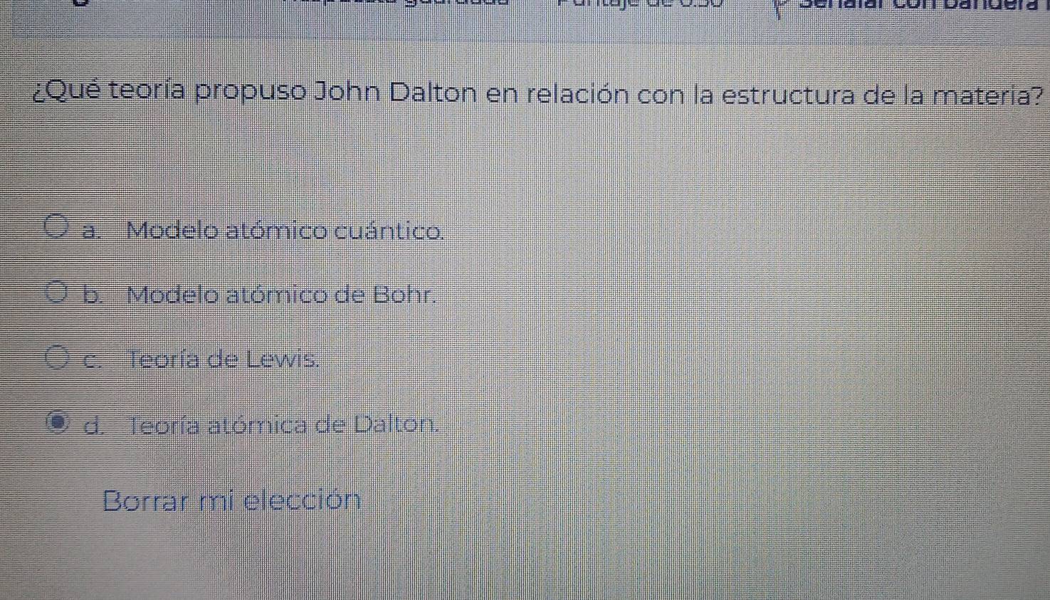 Danuera
¿Qué teoría propuso John Dalton en relación con la estructura de la materia?
a. Modelo atómico cuántico.
b. Modelo atómico de Bohr.
c. Teoría de Lewis.
d. _Teoría atómica de Dalton.
Borrar mi elección