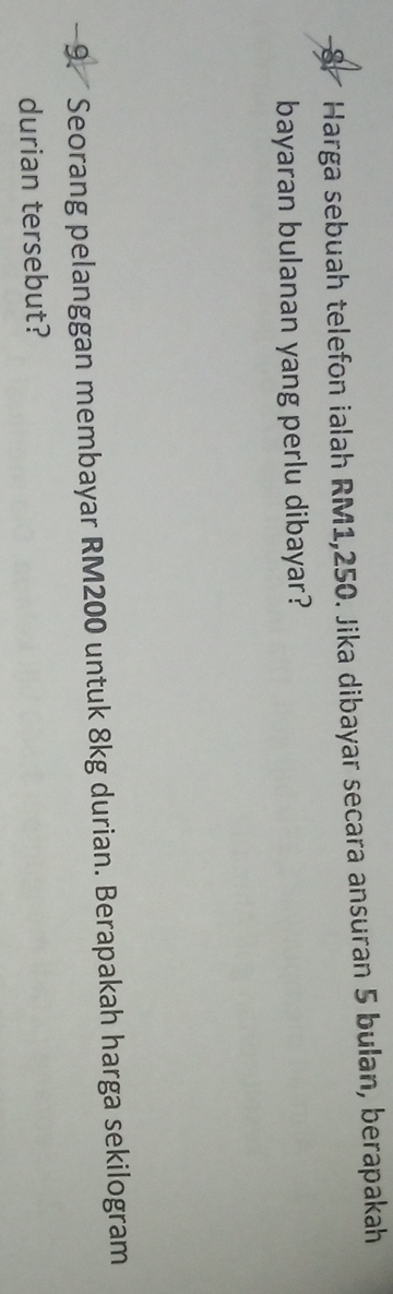 Harga sebuah telefon ialah RM1,250. Jika dibayar secara ansuran 5 bulan, berapakah 
bayaran bulanan yang perlu dibayar? 
9. Seorang pelanggan membayar RM200 untuk 8kg durian. Berapakah harga sekilogram 
durian tersebut?