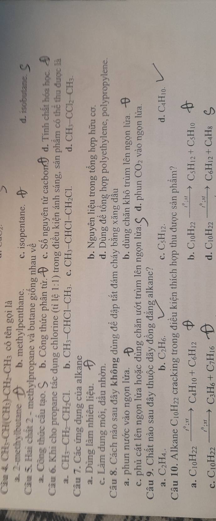 CH₃-CH(CH₃)-CH₂-0 _H3 có tên gọi là
a. 2-methylbutane b. methylpenthane. c. isopentane. d. isobutane.
Câu 5. Hai chất 2 - methylpropane và butane giống nhau về
2. Công thức cầu tạo. 9 b. Công thức phân tử. c. Số nguyên tử cacbon d. Tính chất hóa học.
Câu 6. Khi cho propane tác dụng chlorine (tỉ lệ 1:1) trong điều kiện ánh sáng, sản phẩm có thể thu được là
2. CH_3-CH_2-CH_2Cl. b. CH₃−CHCl−CH₃. c. CH₃−CHCl -CH_2Cl. d. CH₃ CCl_2-CH_3.
Câu 7. Các ứng dụng của alkane
a. Dùng làm nhiên liệu. b. Nguyên liệu trong tổng hợp hữu cơ.
c. Làm dung môi, dầu nhờn. d. Dùng để tổng hợp polyethylene, polypropylene.
Câu 8. Cách nào sau đây không dùng để dập tắt đám cháy bằng xăng dầu
a. phun nước vào ngọn lửa. b. dùng chăn khô trùm lên ngọn lửa.
c. phủ cát lên ngọn lửa hoặc dùng chăn ướt trùm lên ngọn lửa. d. phun CO_2 vào ngọn lửa.
Câu 9. Chất nào sau đây thuộc dãy đồng đẳng alkane?
a. C_2H_4. b. C_2H_6. c. C_5H_12. d. C4H10.
Câu 10. Alkane C_10H_22 cracking trong điều kiện thích hợp thu được sản phẩm?
b.
a. C_10H_22xrightarrow I^0:xtC_4H_10+C_6H_12 C_10H_22xrightarrow I^0;xtC_5H_12+C_5H_10
c. C_10H_22xrightarrow I_;C_3H_6+C_7H_16 d. C_10H_22xrightarrow I^0;xtC_6H_12+C_4H_8