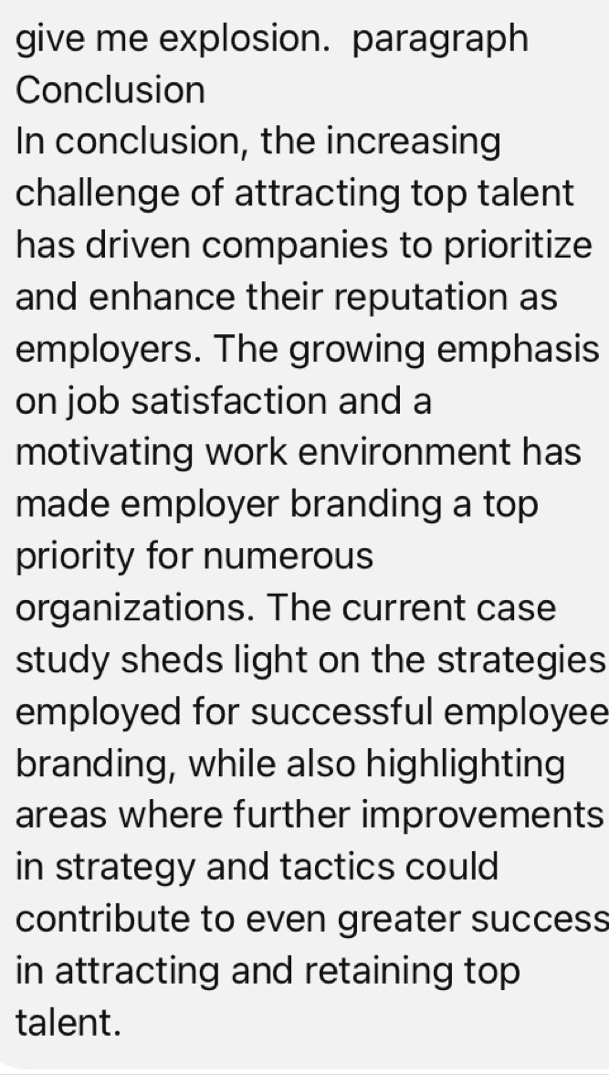 give me explosion. paragraph 
Conclusion 
In conclusion, the increasing 
challenge of attracting top talent 
has driven companies to prioritize 
and enhance their reputation as 
employers. The growing emphasis 
on job satisfaction and a 
motivating work environment has 
made employer branding a top 
priority for numerous 
organizations. The current case 
study sheds light on the strategies 
employed for successful employee 
branding, while also highlighting 
areas where further improvements 
in strategy and tactics could 
contribute to even greater success 
in attracting and retaining top 
talent.