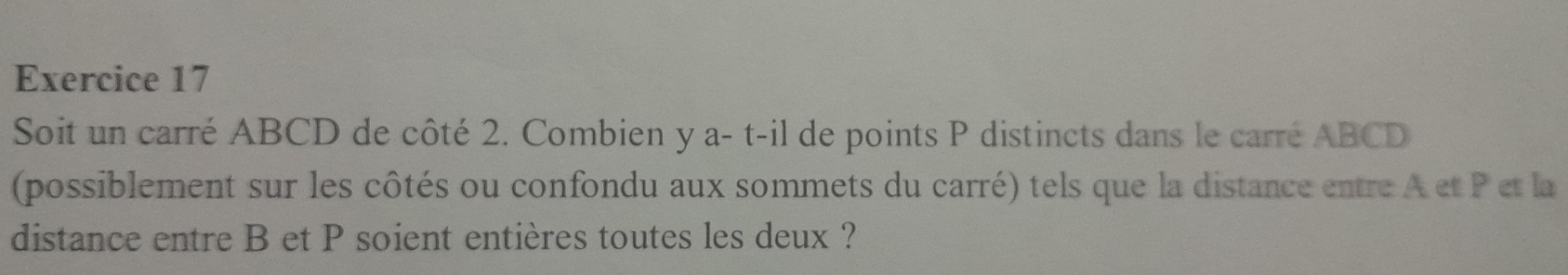 Soit un carré ABCD de côté 2. Combien y a- t-il de points P distincts dans le carré ABCD
(possiblement sur les côtés ou confondu aux sommets du carré) tels que la distance entre A et P et la 
distance entre B et P soient entières toutes les deux ?