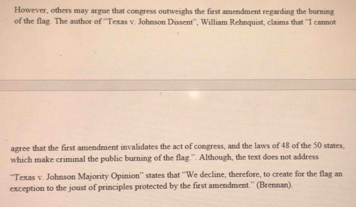 However, others may argue that congress outweighs the first amendment regarding the burning 
of the flag. The author of ''Texas v. Johnson Dissent”, William Rehnquist, claims that ''I cannot 
agree that the first amendment invalidates the act of congress, and the laws of 48 of the 50 states, 
which make criminal the public burning of the flag.”. Although, the text does not address 
''Texas v. Johnson Majority Opinion'' states that “We decline, therefore, to create for the flag an 
exception to the joust of principles protected by the first amendment.” (Brennan).