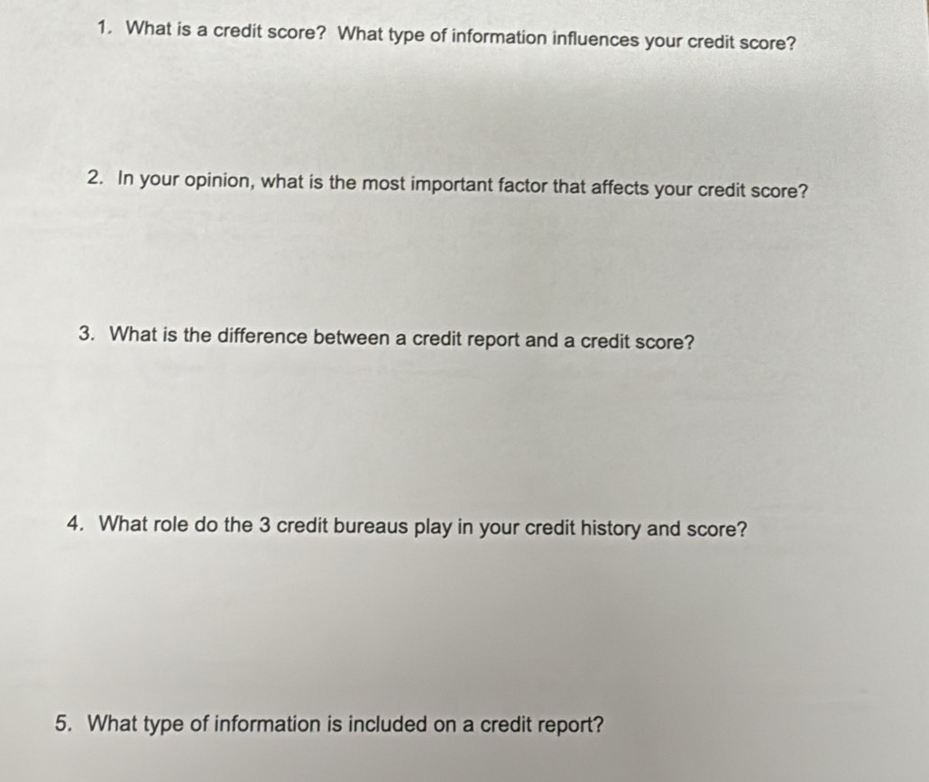 What is a credit score? What type of information influences your credit score? 
2. In your opinion, what is the most important factor that affects your credit score? 
3. What is the difference between a credit report and a credit score? 
4. What role do the 3 credit bureaus play in your credit history and score? 
5. What type of information is included on a credit report?