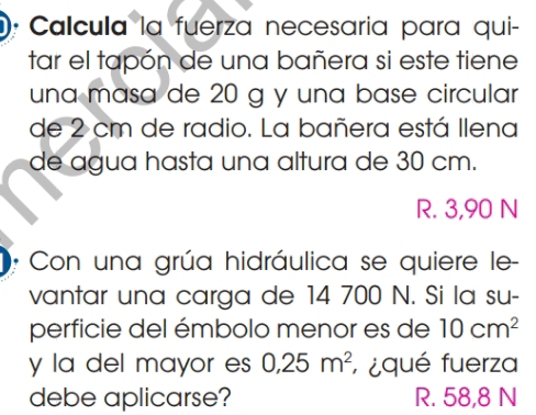 Calcula la fuerza necesaria para qui-
tar el tapón de una bañera si este tiene
una masa de 20 g y una base circular
de 2 cm de radio. La bañera está llena
de agua hasta una altura de 30 cm.
R. 3,90 N
Con una grúa hidráulica se quiere le-
vantar una carga de 14 700 N. Si la su-
perficie del émbolo menor es de 10cm^2
y la del mayor es 0,25m^2; ¿qué fuerza
debe aplicarse? R. 58,8 N