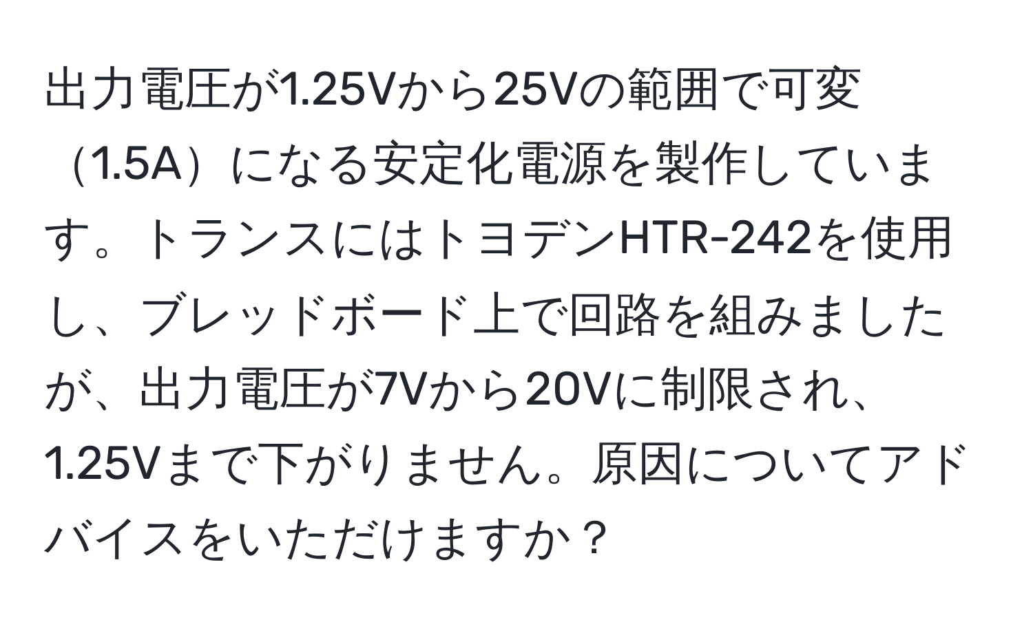 出力電圧が1.25Vから25Vの範囲で可変1.5Aになる安定化電源を製作しています。トランスにはトヨデンHTR-242を使用し、ブレッドボード上で回路を組みましたが、出力電圧が7Vから20Vに制限され、1.25Vまで下がりません。原因についてアドバイスをいただけますか？