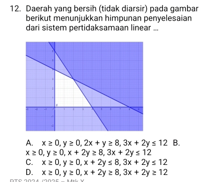 Daerah yang bersih (tidak diarsir) pada gambar
berikut menunjukkan himpunan penyelesaian
dari sistem pertidaksamaan linear ...
A. x≥ 0, y≥ 0, 2x+y≥ 8, 3x+2y≤ 12 B.
x≥ 0, y≥ 0, x+2y≥ 8, 3x+2y≤ 12
C. x≥ 0, y≥ 0, x+2y≤ 8, 3x+2y≤ 12
D. x≥ 0, y≥ 0, x+2y≥ 8, 3x+2y≥ 12