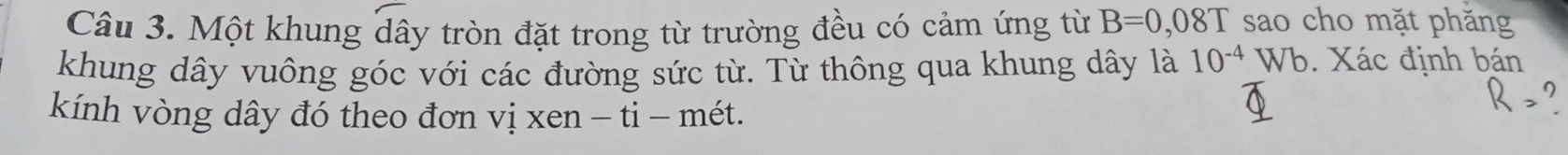 Một khung dây tròn đặt trong từ trường đều có cảm ứng từ B=0,08T sao cho mặt phăng 
khung dây vuông góc với các đường sức từ. Từ thông qua khung dây là 10^(-4)  Vb. Xác định bán 
kính vòng dây đó theo đơn vị xen - ti - mét.