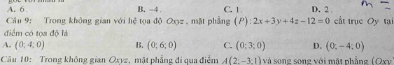 A. 6 B. -4. C. 1. D. 2.
Câu 9: Trong không gian với hệ tọa độ Oxyz , mặt phẳng (P) ^·  2x+3y+4z-12=0 cất trục Oy tại
điểm có tọa độ là
A. (0;4;0) B. (0;6;0) C. (0;3;0) D. (0;-4;0)
Câu 10: Trong không gian Oxyz, mặt phẳng đi qua điểm A(2;-3;1) và song song với mặt phẳng (Oxy